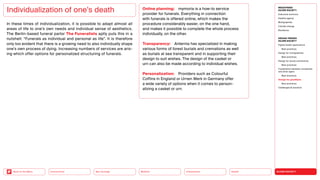 SILVER SOCIETY
Health
Urbanization
Mobility
Neo-Ecology
Connectivity
Back to the Menu
MEGATREND
SILVER SOCIETY
Executive summary
Healthy ageing
Multigraphies
Climate change
Resilience
DESIGN TRENDS
SILVER SOCIETY
Digital health applications
Best practices
Design for multigraphies
Best practices
Design for social connectivity
Best practices
Cooperation between companies
and silver agers
Best practices
Design for goodbyes
Best practices
Challenges  solutions
In these times of individualization, it is possible to adapt almost all
areas of life to one’s own needs and individual sense of aesthetics.
The Berlin-based funeral parlor The Funeralists aptly puts this in a
nutshell: “Funerals as individual and personal as life”. It is therefore
only too evident that there is a growing need to also individually shape
one’s own process of dying. Increasing numbers of services are aris-
ing which offer options for personalized structuring of funerals.
Individualization of one’s death Online planning: mymoria is a how-to service
­
provider for funerals. Everything in connection
with funerals is offered online, which makes the
procedure considerably easier, on the one hand,
and makes it possible to complete the whole process
­
individually, on the other.
Transparency: Anternia has specialized in making
various forms of forest burials and cremations as well
as burials at sea transparent and in supporting their
design to suit wishes. The design of the casket or ­
urn can also be made according to individual wishes.
Personalization: Providers such as Colourful
­
Coffins in England or Urnen Werk in Germany offer
a wide ­
variety of options when it comes to ­
person­
alizing a casket or urn.
 