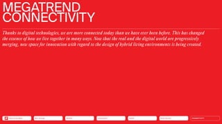 Silver Society
Health
Urbanization
Mobility
Neo-Ecology CONNECTIVITY
MEGATREND
CONNECTIVITY
Thanks to digital technologies, we are more connected today than we have ever been before. This has changed
the essence of how we live together in many ways. Now that the real and the digital world are progressively
­
merging, new space for innovation with regard to the design of hybrid living environments is being created.
Silver Society
Health
Urbanization
Mobility
Neo-Ecology
Back to the Menu CONNECTIVITY
 