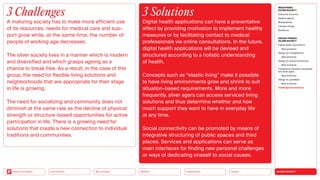 SILVER SOCIETY
Health
Urbanization
Mobility
Neo-Ecology
Connectivity
Back to the Menu
MEGATREND
SILVER SOCIETY
Executive summary
Healthy ageing
Multigraphies
Climate change
Resilience
DESIGN TRENDS
SILVER SOCIETY
Digital health applications
Best practices
Design for multigraphies
Best practices
Design for social connectivity
Best practices
Cooperation between companies
and silver agers
Best practices
Design for goodbyes
Best practices
Challenges  solutions
3 Challenges
A maturing society has to make more efficient use
of its resources: needs for medical care and sup-
port grow while, at the same time, the number of
people of working age decreases.
The silver society lives in a manner which is modern
and diversified and which grasps ageing as a
chance to break free. As a result, in the case of this
group, the need for flexible living solutions and
neighborhoods that are appropriate for their stage
in life is growing.
The need for socializing and community does not
diminish at the same rate as the decline of physical
strength or structure-based opportunities for active
participation in life. There is a growing need for
solutions that create a new connection to individual
traditions and communities.
3 Solutions
Digital health applications can have a preventative
effect by providing motivation to implement healthy
measures or by facilitating contact to medical
­
professionals via online consultations. In the future,
digital health applications will be devised and
­
structured according to a holistic understanding
of health.
Concepts such as “elastic living” make it possible
to have living environments grow and shrink to suit
situation-based requirements. More and more
­
frequently, silver agers can access serviced living
solutions and thus determine whether and how
much support they want to have in everyday life
at any time.
Social connectivity can be promoted by means of
integrative structuring of public spaces and third
places. Services and applications can serve as
main interfaces for finding new personal challenges
or ways of dedicating oneself to social causes.
 