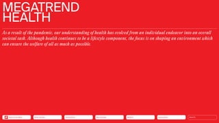 MEGATREND
HEALTH
As a result of the pandemic, our understanding of health has evolved from an individual endeavor into an overall
societal task. Although health continues to be a lifestyle component, the focus is on shaping an environment which
can ensure the welfare of all as much as possible.
Silver Society Connectivity Neo-Ecology Mobility Urbanization HEALTH
Back to the Menu
 
