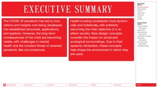 HEALTH
Urbanization
Mobility
Neo-Ecology
Connectivity
Silver Society
Back to the Menu
The COVID-19 pandemic has led to inno­
vations and insights now being developed
into established structures, applications,
and systems. However, the long-term
consequences of the crisis are becoming
visible, with challenges in mental
health and the constant threat of renewed
pandemic-­like circumstances.
Health is being considered more dynami­
cally and holistically, with solidarity
becoming the main objective of a re­
silient society. New design concepts
consider the impact on social and
ecological surroundings. Due to their
systemic dimension, these concepts
help shape the environment in which they
are used.
EXECUTIVE ­SUMMARY
MEGATREND
HEALTH
Executive summary
Healthy lifestyles
COVID-19
Holistic health
Germophilia
Probiotic
Solidarity
DESIGN TRENDS
HEALTH
Healing architecture
Best practices
Hedonic health
Body data tracking
Best practices
Interview with Jarred Evans
Health games
Best practices
AI for mental health
Best practices
Challenges  solutions
 