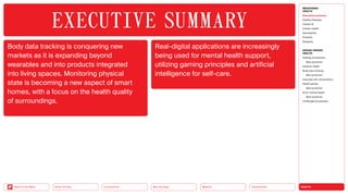 HEALTH
Urbanization
Mobility
Neo-Ecology
Connectivity
Silver Society
Back to the Menu
Body data tracking is conquering new
markets as it is expanding beyond
wearables and into products integrated
into living spaces. Monitoring physical
state is becoming a new aspect of smart
homes, with a focus on the health quality
of surroundings.
Real-digital applications are increasingly
being used for mental health support,
utilizing gaming principles and artificial
intelligence for self-care.
EXECUTIVE ­SUMMARY
MEGATREND
HEALTH
Executive summary
Healthy lifestyles
COVID-19
Holistic health
Germophilia
Probiotic
Solidarity
DESIGN TRENDS
HEALTH
Healing architecture
Best practices
Hedonic health
Body data tracking
Best practices
Interview with Jarred Evans
Health games
Best practices
AI for mental health
Best practices
Challenges  solutions
 