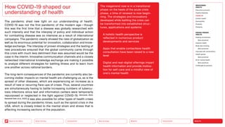 HEALTH
Urbanization
Mobility
Neo-Ecology
Connectivity
Silver Society
Back to the Menu
The pandemic shed new light on our understanding of health.
COVID-19 was not the first pandemic of the modern age — though
this was the first time that a disease was globally researched with
such intensity and that the interplay of policy and individual action
for combatting disease was so intensive as a result of international
campaigns. The pandemic clearly showed the risks of globalization as
well as its enormous potential for innovation, collaboration and know­
ledge exchange. The interplay of proven strategies and the testing of
new procedures ensured that the global community came through
this crisis with much less detriment than was assumed would be the
case in the interim. Innovative communication channels and a closely
networked international knowledge exchange are making it possible
to analyze different strategies for battling illness and to learn from
one another across national borders.
The long-term consequences of the pandemic are currently also be-
coming visible: impacts on mental health are challenging us, as is the
spread of other diseases, which are experiencing an increase as a
result of new or recurring flare-ups of crises. Thus, several countries
are simultaneously having to battle increasing numbers of tubercu-
losis infections since test and information centers were temporarily
repurposed or neglected in the fight against COVID-19. (Simmank, 2022;
Naestholt Dahl, et al., 2022) It was also possible for other types of health crises
to spread during the pandemic times, such as the opioid crisis in the
USA, which is closely linked to the mental strain and stress that is
affecting increasing sections of the population.
How COVID-19 shaped our
­
understanding of health
The megatrend now is in a transitional
phase: on the heels of the acute crisis
phase, a time of renewal is now begin-
ning. The strategies and innovations
developed while battling the crisis can
be transformed into established struc-
tures, applications and systems:
 
A holistic health perspective is
­
reflected in numerous product
­
developments and services
 
Apps that enable contactless health
consultation have been raised to a new
level
 
Digital and real-digital offerings impart
health information and provide motiva-
tion for self-care and a mindful view of
one’s mental health
MEGATREND
HEALTH
Executive summary
Healthy lifestyles
COVID-19
Holistic health
Germophilia
Probiotic
Solidarity
DESIGN TRENDS
HEALTH
Healing architecture
Best practices
Hedonic health
Body data tracking
Best practices
Interview with Jarred Evans
Health games
Best practices
AI for mental health
Best practices
Challenges  solutions
 