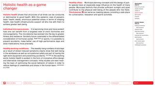 HEALTH
Urbanization
Mobility
Neo-Ecology
Connectivity
Silver Society
Back to the Menu
MEGATREND
HEALTH
Executive summary
Healthy lifestyles
COVID-19
Holistic health
Germophilia
Probiotic
Solidarity
DESIGN TRENDS
HEALTH
Healing architecture
Best practices
Hedonic health
Body data tracking
Best practices
Interview with Jarred Evans
Health games
Best practices
AI for mental health
Best practices
Challenges  solutions
Holistic health shows that structures of all kinds can be conducive
or detrimental to good health. With this systemic view of people’s
basic health needs, enormous potential arises in terms of shaping
health: new health infrastructures support all who live with them to
achieve greater well-being.
Individual microprocesses: It is becoming more and more evident
how one can benefit from a targeted view of one’s hormones and
microorganisms. The microbiome has evolved into the key to greater
fitness and resilience. Similarly future-orientated is the differentiated
consideration of hormonal cycles. (Splett 2021) In sports, it is possible to
prevent accidents, make better use of high-performance days and
dose medications more precisely.
Healthy working conditions: The steadily rising numbers of sick days
as a result of stress-induced symptoms clearly show that well-being
in the workplace as well as occupational safety are part of having the
right work equipment and preventing accidents. (TK, 2021) In the working
world, holistic health is evident in the form of innovative office design
and alternative management concepts. Initial studies are even treat-
ing the topic of optimizing the social behavior of robots in order to
reduce feelings of unwellness and stress in the human team. (Leichtmann,
et al. 2022)
Healthy cities: Municipal planning concepts and the design of pub-
lic spaces have an especially large influence on the health of many
people. Municipal districts that provide sufficient sunlight and quiet
contribute to the physical well-being of the people who live there.
Third places can serve as meeting places, providing a safe place
for conversation, relaxation and sports activities.
Holistic health as a game
changer
 