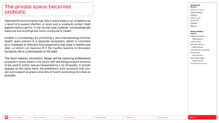 HEALTH
Urbanization
Mobility
Neo-Ecology
Connectivity
Silver Society
Back to the Menu
Hypersterile environments may help if one’s body is out of balance as
a result of a severe infection or injury and is unable to protect itself
against harmful germs. In the normal case, however, microbiologically
balanced surroundings are more conducive to health.
Insights in microbiology are promoting a new understanding of ­
human
health: every person is a separate ecosystem, which is colonized
by a multitude of different microorganisms that keep it healthy and
­
vital — or which can become ill if the healthy balance is disrupted.
Symbiotic life is a prerequisite of life itself.
The trend towards microbiotic design will be replacing antibacterial
products in some areas in the future: self-sterilizing surfaces continue
to be used in public spaces frequented by a lot of people. In private
spaces, on the other hand, the preference is for products that con-
tain and support as great a diversity of health-promoting microbes as
possible.
The private space becomes
­probiotic
MEGATREND
HEALTH
Executive summary
Healthy lifestyles
COVID-19
Holistic health
Germophilia
Probiotic
Solidarity
DESIGN TRENDS
HEALTH
Healing architecture
Best practices
Hedonic health
Body data tracking
Best practices
Interview with Jarred Evans
Health games
Best practices
AI for mental health
Best practices
Challenges  solutions
 