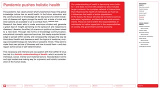 HEALTH
Urbanization
Mobility
Neo-Ecology
Connectivity
Silver Society
Back to the Menu
The pandemic has clearly shown what fundamental impact the global
knowledge culture has on world health. In the future, education and
the communication of knowledge will be key factors for which break-
outs of disease will again plunge the world into a state of crisis and
what options are available to us to combat them. (Natividad, 2020)
Research has been able to make enormous strides and generate
a great deal of insight pertaining to the spread of and response to
­
diseases. Likewise, the effect of science on politics has been raised
to a new level. Through new forms of knowledge communication,
educational concepts, apps and services, this newly acquired knowl-
edge is spread within society and consequently changes the way we
think about health and disease as well: the topics of medicine, virol-
ogy and epidemiology are naturally on people’s minds. They want to
make their own picture of illnesses and how to avoid them — and also
regain some sense of self-determination.
This necessary and intensive pre-occupation with the COVID-19 virus
has led to a holistic understanding of health, which accounts for
individual, social, mental and material factors. Standardized norms
and rigid models are making way for a dynamic and holistic consider-
ation of the human body.
Pandemic pushes holistic health Our understanding of health is becoming more holis-
tic — and does not end with people but also includes
larger contexts: the complex network of interactions
that influences the health of individuals as much as
it influences the health of entire populations.
In the future, the focus will also be on factors such as
education, legislation, architecture and work environ-
ments. These do not lie within the responsibilities of
individuals but rather appertain to the responsibilities
of society, the government and the economy.
MEGATREND
HEALTH
Executive summary
Healthy lifestyles
COVID-19
Holistic health
Germophilia
Probiotic
Solidarity
DESIGN TRENDS
HEALTH
Healing architecture
Best practices
Hedonic health
Body data tracking
Best practices
Interview with Jarred Evans
Health games
Best practices
AI for mental health
Best practices
Challenges  solutions
 