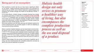 HEALTH
Urbanization
Mobility
Neo-Ecology
Connectivity
Silver Society
Back to the Menu
The conditions in which we live our lives have a significant effect
on our health. “Highly advanced medicine alone is not sufficient for
maintaining our health,” warns Sabine Gabrysch, epidemiologist and
Professor for Climate Change and Health at the Berliner Charité. (cf.
Rahmsdorf 2021)
In its initial effects, climate change is already showing how closely
our physical well-being is linked to the ecosystem of the earth .
(cf. Boileau et al. 2019) Diseases such as cholera and typhoid fever spread
more easily due to more frequent flooding; drought results in failed
crops and malnutrition. In 2022, the heatwave in Europe caused the
deaths of at least 15,000 people. (Kluge, 2022)
Structural solutions such as early warning and fallback systems for
critical infrastructures can provide support in terms of adapting to
more extreme living conditions.
About a quarter of global diseases can be traced back to environmen-
tal factors such as air and water pollution or poisonous chemicals.
(cf. Boileau et al. 2019) In Europe alone, elevated levels of particulate matter,
radiation and environmental pollutants account for 1.4 million deaths
per year. (cf. WHO, 2022 b) As a result, a product’s health-related impacts
across its entire life cycle will become more and more of a focus in
the future.
Holistic health design not only strives to promote a healthier way of
living, but also encompasses the complete production process as
well as the use and disposal of a product.
Being part of an ecosystem Holistic health
design not only
strives to promote
a healthier way
of living, but also
encompasses the
complete production
process as well as
the use and disposal
of a product.
MEGATREND
HEALTH
Executive summary
Healthy lifestyles
COVID-19
Holistic health
Germophilia
Probiotic
Solidarity
DESIGN TRENDS
HEALTH
Healing architecture
Best practices
Hedonic health
Body data tracking
Best practices
Interview with Jarred Evans
Health games
Best practices
AI for mental health
Best practices
Challenges  solutions
 