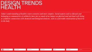 Today’s understanding of health is more extensive and more complex. Social aspects such as lifestyle and
belonging to communities of solidarity have just as much of an impact on physical and spiritual well-being
as symbiotic connections with chemical and biological elements, such as a favorable colonization of bacteria
in the body.
DESIGN TRENDS
HEALTH
Silver Society Connectivity Neo-Ecology Mobility Urbanization HEALTH
Back to the Menu
 