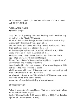 IF DETROIT IS DEAD, SOME THINGS NEED TO BE SAID
AT THE FUNERAL
WILLIAM K. TABB
Queens College
ABSTRACT: A growing literature has long proclaimed the city
of Detroit to be “dead.” Of course
cities, unlike sentient beings, do not actually die even if they
dramatically lose industry and population
and the local government its ability to meet basic needs. How
their continuing crisis is addressed depends
on how competing interests are able to tell their story. This
essay evaluates the most significant of these
competing and complementary stories and evaluates state-
appointed Emergency Financial Manager
Kevyn Orr’s plan of adjustment that would cut the pensions of
city workers and reduce payments to
some bondholders by large amounts. What would happen will be
settled in the years to come as court
challenges are addressed. This essay evaluates explanations and
who and what is to blame. It provides
an alternative focus to the “Detroit is dead” literature and raises
concerns absent from the dominant
narratives of what is justified in a just settlement.
INTRODUCTION
When it comes to urban problems, “Detroit is consistently close
to the bottom of the league
tables” (Reese, Sands, & Skidmore, 2014, p. 113). Two decades
ago Ze’ev Chafets (1990, p. 119),
 