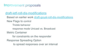 112
draft-ietf-roll-dis-modifications
Based on earlier work draft-goyal-roll-dis-modifications
New Flags to control
Trickle behavior
response mode Unicast vs. Broadcast
Metric Container
for constraints on the responder
Response Spreading Option
to spread responses over an interval
 