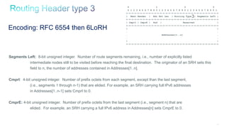 131
Segments Left: 8-bit unsigned integer. Number of route segments remaining, i.e., number of explicitly listed
intermediate nodes still to be visited before reaching the final destination. The originator of an SRH sets this
field to n, the number of addresses contained in Addresses[1..n].
CmprI: 4-bit unsigned integer. Number of prefix octets from each segment, except than the last segment,
(i.e., segments 1 through n-1) that are elided. For example, an SRH carrying full IPv6 addresses
in Addresses[1..n-1] sets CmprI to 0.
CmprE: 4-bit unsigned integer. Number of prefix octets from the last segment (i.e., segment n) that are
elided. For example, an SRH carrying a full IPv6 address in Addresses[n] sets CmprE to 0.
Encoding: RFC 6554 then 6LoRH
0 1 2 3
0 1 2 3 4 5 6 7 8 9 0 1 2 3 4 5 6 7 8 9 0 1 2 3 4 5 6 7 8 9 0 1
+-+-+-+-+-+-+-+-+-+-+-+-+-+-+-+-+-+-+-+-+-+-+-+-+-+-+-+-+-+-+-+-+
| Next Header | Hdr Ext Len | Routing Type | Segments Left |
+-+-+-+-+-+-+-+-+-+-+-+-+-+-+-+-+-+-+-+-+-+-+-+-+-+-+-+-+-+-+-+-+
| CmprI | CmprE | Pad | Reserved |
+-+-+-+-+-+-+-+-+-+-+-+-+-+-+-+-+-+-+-+-+-+-+-+-+-+-+-+-+-+-+-+-+
| |
. .
. Addresses[1..n] .
. .
| |
+-+-+-+-+-+-+-+-+-+-+-+-+-+-+-+-+-+-+-+-+-+-+-+-+-+-+-+-+-+-+-+-+
3
 