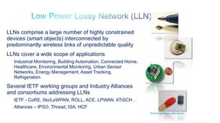 14
LLNs comprise a large number of highly constrained
devices (smart objects) interconnected by
predominantly wireless links of unpredictable quality
LLNs cover a wide scope of applications
Industrial Monitoring, Building Automation, Connected Home,
Healthcare, Environmental Monitoring, Urban Sensor
Networks, Energy Management, Asset Tracking,
Refrigeration
Several IETF working groups and Industry Alliances
and consortiums addressing LLNs
IETF - CoRE, 6lo/LoWPAN, ROLL, ACE, LPWAN, 6TiSCH…
Alliances – IPSO, Thread, ISA, HCF
World’s smallest web server
 