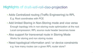 146
• Adds Centralized routing (Traffic Engineering) to RPL
E.g. Root coordinates with PCE
• Add limited Storing in Non-Storing mode and vice versa
Enough topology info in non-storing route optimization at the root
Local compression; RPL source route header becomes loose
• Also support for transversal route in Storing Mode
Works for storing and non storing routes
• Need topological information and / or device constraints
e.g. how many routes can a given RPL router store?
 