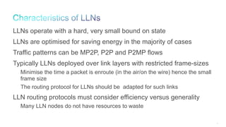 15
LLNs operate with a hard, very small bound on state
LLNs are optimised for saving energy in the majority of cases
Traffic patterns can be MP2P, P2P and P2MP flows
Typically LLNs deployed over link layers with restricted frame-sizes
Minimise the time a packet is enroute (in the air/on the wire) hence the small
frame size
The routing protocol for LLNs should be adapted for such links
LLN routing protocols must consider efficiency versus generality
Many LLN nodes do not have resources to waste
 