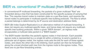191
• In conventional IP multicast forwarding, the packets of a given multicast "flow" are
forwarded along a tree that has been constructed for the specific purpose of carrying that
flow. This requires transit nodes to maintain state on a per-flow basis, and requires the
transit nodes to participate in multicast-specific tree building protocols. The flow to which
a packet belongs is determined by its IP source and destination address fields.
• BIER (Bit Index Explicit Replication) is an alternative method of multicast forwarding. It
does not require any multicast-specific trees, and hence does not require any multicast-
specific tree building protocols. Within a given "BIER domain", an ingress node
encapsulates a multicast data packet in a "BIER header".
• The BIER header identifies the packet's egress nodes in that domain. Each possible
egress node is represented by a a single bit within a bitstring; to send a packet to a
particular set of egress nodes, the ingress node sets the bits for each of those egress
nodes, and clears the other bits in the bitstring. Each packet can then be forwarded
along the unicast shortest path tree from the ingress node to the egress nodes. Thus
there are no per-flow forwarding entries.
 