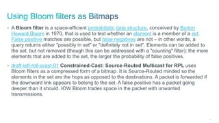 192
• A Bloom filter is a space-efficient probabilistic data structure, conceived by Burton
Howard Bloom in 1970, that is used to test whether an element is a member of a set.
False positive matches are possible, but false negatives are not – in other words, a
query returns either "possibly in set" or "definitely not in set". Elements can be added to
the set, but not removed (though this can be addressed with a "counting" filter); the more
elements that are added to the set, the larger the probability of false positives.
• draft-ietf-roll-ccast-01 Constrained-Cast: Source-Routed Multicast for RPL uses
Bloom filters as a compressed form of a bitmap. It is Source-Routed minded so the
elements in the set are the hops as opposed to the destinations. A packet is forwarded if
the downward link appears to belong to the set. A false positive has a packet going
deeper than it should. IOW Bloom trades space in the packet with unwanted
transmissions.
 