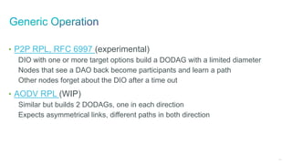 243
• P2P RPL, RFC 6997 (experimental)
DIO with one or more target options build a DODAG with a limited diameter
Nodes that see a DAO back become participants and learn a path
Other nodes forget about the DIO after a time out
• AODV RPL (WIP)
Similar but builds 2 DODAGs, one in each direction
Expects asymmetrical links, different paths in both direction
 