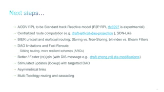 247
• AODV RPL to be Standard track Reactive model (P2P RPL rfc6997 is experimental)
• Centralized route computation (e.g. draft-ietf-roll-dao-projection ), SDN-Like
• BIER unicast and multicast routing, Storing vs. Non-Storing, bit-index vs. Bloom Filters
• DAG limitations and Fast Reroute
Sibling routing, more resilient schemes (ARCs)
• Better / Faster (re) join (with DIS message e.g. draft-zhong-roll-dis-modifications)
• Stimulated updates (lookup) with targetted DAO
• Asymmetrical links
• Multi-Topology routing and cascading
 