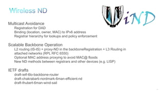 258
Multicast Avoidance
Registration for DAD
Binding (location, owner, MAC) to IPv6 address
Registrar hierarchy for lookups and policy enforcement
Scalable Backbone Operation
L2 routing (IS-IS) + proxy-ND in the backboneRegistration + L3 Routing in
attached networks (RPL RFC 6550)
Optional MAC address proxying to avoid MAC@ floods
New ND methods between registrars and other devices (e.g. LISP)
IETF drafts
draft-ietf-6lo-backbone-router
draft-chakrabarti-nordmark-6man-efficient-nd
draft-thubert-6man-wind-sail
 