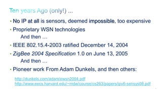 26
http://dunkels.com/adam/ewsn2004.pdf
http://www.eecs.harvard.edu/~mdw/course/cs263/papers/ipv6-sensys08.pdf
• No IP at all is sensors, deemed impossible, too expensive
• Proprietary WSN technologies
And then …
• IEEE 802.15.4-2003 ratified December 14, 2004
• ZigBee 2004 Specification 1.0 on June 13, 2005
And then …
• Pioneer work From Adam Dunkels, and then others:
 