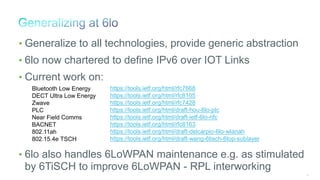 29
• Generalize to all technologies, provide generic abstraction
• 6lo now chartered to define IPv6 over IOT Links
• Current work on:
• 6lo also handles 6LoWPAN maintenance e.g. as stimulated
by 6TiSCH to improve 6LoWPAN - RPL interworking
https://tools.ietf.org/html/rfc7668
https://tools.ietf.org/html/rfc8105
https://tools.ietf.org/html/rfc7428
https://tools.ietf.org/html/draft-hou-6lo-plc
https://tools.ietf.org/html/draft-ietf-6lo-nfc
https://tools.ietf.org/html/rfc8163
https://tools.ietf.org/html/draft-delcarpio-6lo-wlanah
https://tools.ietf.org/html/draft-wang-6tisch-6top-sublayer
Bluetooth Low Energy
DECT Ultra Low Energy
Zwave
PLC
Near Field Comms
BACNET
802.11ah
802.15.4e TSCH
 