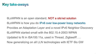 37
6LoWPAN is an open standard, NOT a silo’ed solution
6LoWPAN is how you do IPv6 over low-power lossy networks
Provides an Adaptation Layer and a novel IPv6 Neighbor Discovery
6LoWPAN started small with the 802.15.4-2003 WPAN
Updated to fit in ISA100.11a, used in Thread, ZigbeeIP, …
Now generalizing on all LLN technologies with IETF 6lo GW
 