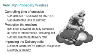40
Controlling time of emission
Can achieve ~10ms sync on 802.15.4
Can guarantee time of delivery
Protection the medium
ISM band crowded, no fully controlled
all sorts of interferences, including self
Can not guarantee delivery ratio
Improving the Delivery ratio
Different interferers => different mitigations
Diversity is the key
 