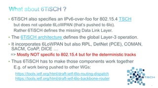 46
• 6TiSCH also specifies an IPv6-over-foo for 802.15.4 TSCH
but does not update 6LoWPAN (that’s pushed to 6lo).
Rather 6TiSCH defines the missing Data Link Layer.
• The 6TiSCH architecture defines the global Layer-3 operation.
• It incorporates 6LoWPAN but also RPL, DetNet (PCE), COMAN,
SACM, CoAP, DICE …
=> Mostly NOT specific to 802.15.4 but for the deterministic tracks
• Thus 6TiSCH has to make those components work together
E.g. of work being pushed to other WGs:
https://tools.ietf.org/html/draft-ietf-6lo-routing-dispatch
https://tools.ietf.org/html/draft-ietf-6lo-backbone-router
 