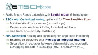 47
Scope
• Radio Mesh: Range extension with Spatial reuse of the spectrum
• TSCH with Centralized routing, optimized for Time-Sensitive flows
 Mission-critical data streams (control loops)
 Deterministic reach back to Fog for virtualized loops
 And limitations (mobility, scalability)
• RPL Distributed Routing and scheduling for large scale monitoring
 Enabling co-existence with IPv6-based Industrial Internet
 Separation of resources between deterministic and stochastic
Leveraging IEEE/IETF standards (802.15.4, 6LoWPAN …)
 