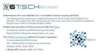 48
Deterministic IPv6 over IEEE802.15.4 TimeSlotted Channel Hopping (6TiSCH)
The Working Group will focus on enabling IPv6 over the TSCH mode of the IEEE802.15.4
standard. The scope of the WG includes one or more LLNs, each one connected to a backbone
through one or more LLN Border Routers (LBRs).
6TiSCH also specifies an IPv6-over-foo for 802.15.4 TSCH
but does not update 6LoWPAN (that’s pushed to 6lo).
Rather 6TiSCH defines the missing Data Link Layer.
The 6TiSCH architecture defines the Layer-3 operation.
It incorporates 6LoWPAN but also
RPL, DetNet (PCE) for deterministic networking,
COMAN, SACM, CoAP, DICE …
=> Mostly NOT specific to 802.15.4 TSCH
WG charter
 