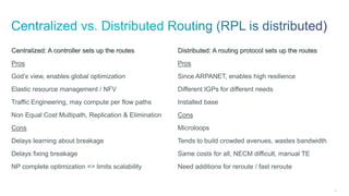 59
Centralized: A controller sets up the routes
Pros
God’s view, enables global optimization
Elastic resource management / NFV
Traffic Engineering, may compute per flow paths
Non Equal Cost Multipath, Replication & Elimination
Cons
Delays learning about breakage
Delays fixing breakage
NP complete optimization => limits scalability
Distributed: A routing protocol sets up the routes
Pros
Since ARPANET, enables high resilience
Different IGPs for different needs
Installed base
Cons
Microloops
Tends to build crowded avenues, wastes bandwidth
Same costs for all, NECM difficult, manual TE
Need additions for reroute / fast reroute
 