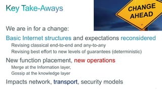 6
We are in for a change:
Basic Internet structures and expectations reconsidered
Revising classical end-to-end and any-to-any
Revising best effort to new levels of guarantees (deterministic)
New function placement, new operations
Merge at the Information layer,
Gossip at the knowledge layer
Impacts network, transport, security models
 
