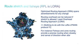 63
0
Optimized Routing Approach (ORA) spans
advertisements for any change
Routing overhead can be reduced if
stretch is allowed: Least Overhead
Routing Approach (LORA)
=> (Nothing to do with the LoRa LPWAN
protocol !!!)
For instance Fisheye and zone routing
provide a precise routing when closeby
and sense of direction when afar
 