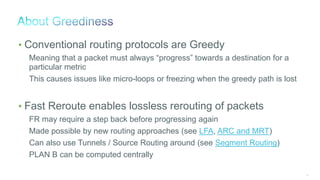 64
• Conventional routing protocols are Greedy
Meaning that a packet must always “progress” towards a destination for a
particular metric
This causes issues like micro-loops or freezing when the greedy path is lost
• Fast Reroute enables lossless rerouting of packets
FR may require a step back before progressing again
Made possible by new routing approaches (see LFA, ARC and MRT)
Can also use Tunnels / Source Routing around (see Segment Routing)
PLAN B can be computed centrally
 