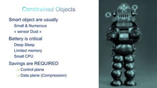74
Smart object are usually
Small & Numerous
« sensor Dust »
Battery is critical
Deep Sleep
Limited memory
Small CPU
Savings are REQUIRED
Control plane
Data plane (Compression)
 