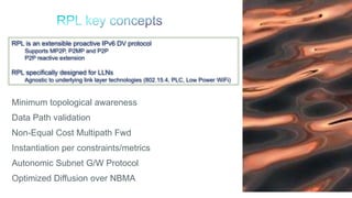 81
Minimum topological awareness
Data Path validation
Non-Equal Cost Multipath Fwd
Instantiation per constraints/metrics
Autonomic Subnet G/W Protocol
Optimized Diffusion over NBMA
RPL is an extensible proactive IPv6 DV protocol
Supports MP2P, P2MP and P2P
P2P reactive extension
RPL specifically designed for LLNs
Agnostic to underlying link layer technologies (802.15.4, PLC, Low Power WiFi)
 