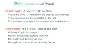88
: : A new DODAG iteration
Rebuild the DAG … Then repaint the prefixes upon changes
A new Sequence number generated by the root
A router forwards to a parent or as a host over next iteration
: find a “quick” local repair path
Only requiring local changes !
May not be optimal according to the OF
Moving UP and Jumping are cool.
Moving Down is risky: Count to Infinity Control
 