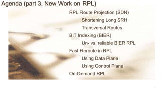 9
Agenda (part 3, New Work on RPL)
RPL Route Projection (SDN)
Shortening Long SRH
Transversal Routes
BIT Indexing (BIER)
Un- vs. reliable BIER RPL
Fast Reroute in RPL
Using Data Plane
Using Control Plane
On-Demand RPL
 