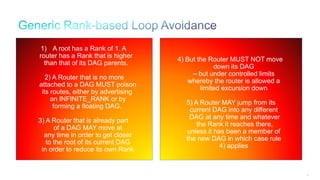 93
1) A root has a Rank of 1. A
router has a Rank that is higher
than that of its DAG parents.
2) A Router that is no more
attached to a DAG MUST poison
its routes, either by advertising
an INFINITE_RANK or by
forming a floating DAG.
3) A Router that is already part
of a DAG MAY move at
any time in order to get closer
to the root of its current DAG
in order to reduce its own Rank
4) But the Router MUST NOT move
down its DAG
– but under controlled limits
whereby the router is allowed a
limited excursion down
5) A Router MAY jump from its
current DAG into any different
DAG at any time and whatever
the Rank it reaches there,
unless it has been a member of
the new DAG in which case rule
4) applies
 