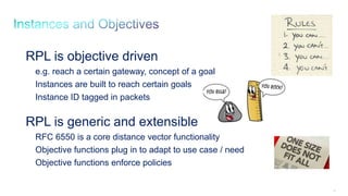 95
RPL is objective driven
e.g. reach a certain gateway, concept of a goal
Instances are built to reach certain goals
Instance ID tagged in packets
RPL is generic and extensible
RFC 6550 is a core distance vector functionality
Objective functions plug in to adapt to use case / need
Objective functions enforce policies
 