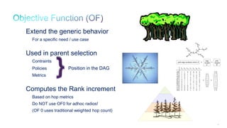 96
Extend the generic behavior
For a specific need / use case
Used in parent selection
Contraints
Policies Position in the DAG
Metrics
Computes the Rank increment
Based on hop metrics
Do NOT use OF0 for adhoc radios!
(OF 0 uses traditional weighted hop count)
 