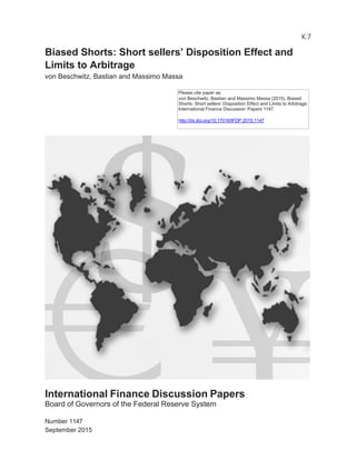 K.7
Biased Shorts: Short sellers’ Disposition Effect and
Limits to Arbitrage
von Beschwitz, Bastian and Massimo Massa
International Finance Discussion Papers
Board of Governors of the Federal Reserve System
Number 1147
September 2015
Please cite paper as:
von Beschwitz, Bastian and Massimo Massa (2015). Biased
Shorts: Short sellers’ Disposition Effect and Limits to Arbitrage.
International Finance Discussion Papers 1147.
http://dx.doi.org/10.17016/IFDP.2015.1147
 