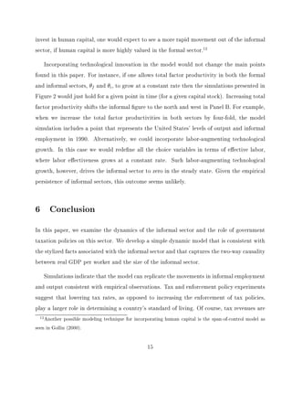 sector varies across measures, the stylized facts highlighted in this section remain invariant 
to the measure of informal labor. 
Figure 1 plots the relationship between real GDP per worker and informal output as a 
fraction of total output for a cross-section of countries in 1990. There exists a negative and 
convex relationship between the series. This relationship holds if one alternatively looks at 
manufacturing sector data or time devoted to the informal sector as a fraction of total labor 
hours. The direction of causality in this relationship, however, is unclear. It may be that a 
decrease in the size of the informal sector increases GDP per worker as workers shift from 
informal employment to formal employment. Alternatively, as GDP per worker rises, capital 
rises and this shifts workers from the informal to the formal, more productive, sector. We 
believe there is two-way causality and capture this in the model below. 
The second stylized fact is the empirical link between tax policy and the size of the 
informal sector. Many studies suggest an increase in the tax rate is one of the main causes 
of increases in the size of the informal economy. We know, however, that the level of the tax 
rate cannot be a true indicator of the tax burden since many countries have high levels of 
corruption. As mentioned above, Johnson et al. (1998) provide empirical evidence, from a 
cross-section of countries in Latin America, the OECD, and the former Soviet bloc, that the 
informal economy is large when the burden of tax policy is large. Speci 