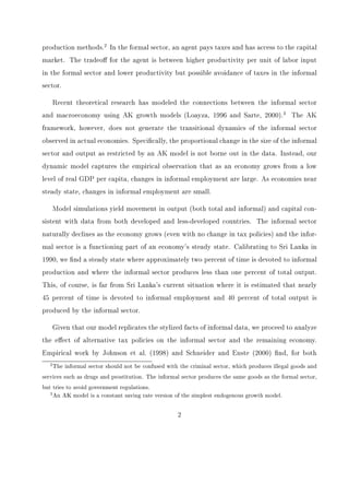 1 Introduction 
The informal sector, which produces legal goods but does not comply with government 
regulations, is a functioning part of all economies. It is estimated that in developing countries 
the informal sector employs up to 60 percent of the workforce and produces nearly 40 percent 
of GDP, while in the OECD countries the informal sector employs approximately 17 percent 
of the workforce and produces 14 percent of GDP.1 These numbers provide anecdotal evidence 
that the informal sector makes a sizeable contribution to national income, even as an economy 
becomes developed. 
Throughout time, governments and international organizations have taken actions that 
aect the size of this sector. Burkina Faso recently created a tax bracket geared towards 
those who have never paid taxes before, hoping to collect a minimal two percent of income 
from these individuals and shift them from the informal to formal sector. The World Bank 
supports the goal of taxing laborers and sends mobile tax units to countries for the collection 
of tax revenue. These actions lead us to question whether governments should try to control 
the size of this sector. Those who want to reduce informal employment point out that agents 
in the informal sector undermine tax collection and drive a wedge between the returns 
to factors across sectors. This aects the government's ability to provide public goods 
and creates an ineÆciency or welfare cost. Those supporting informal employment say the 
informal sector provides a relatively easy way to create and expand employment, and provides 
a source of subsistence income during recessions. 
To shed light on some of the issues in this debate, one must understand the dynamics of 
the informal sector and how government tax policy aects the size of this sector. We develop 
a simple dynamic model where an agent has the option to work in the informal sector. In 
the informal sector, an agent avoids taxes unless caught, but works with less capital intense 
1A comprehensive overview of estimates of the informal sector can be found in Schneider and Enste 
(2000). 
1 
 