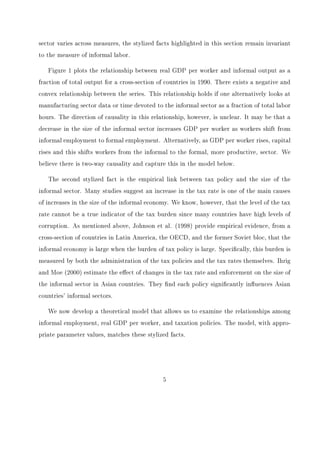 nd a steady state where approximately two percent of time is devoted to informal 
production and where the informal sector produces less than one percent of total output. 
This, of course, is far from Sri Lanka's current situation where it is estimated that nearly 
45 percent of time is devoted to informal employment and 40 percent of total output is 
produced by the informal sector. 
Given that our model replicates the stylized facts of informal data, we proceed to analyze 
the eect of alternative tax policies on the informal sector and the remaining economy. 
Empirical work by Johnson et al. (1998) and Schneider and Enste (2000)  