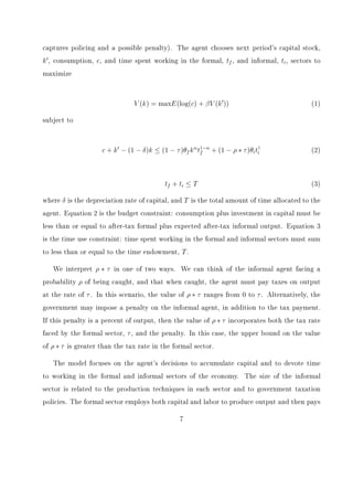transitional and developed economies, that higher burdens of tax policy are correlated with 
larger informal sectors. Their measures of tax burden, however, combine the administration 
of the tax policies and the tax rates themselves, and the analysis focuses on cross-sectional 
data. Here we consider the eects of these policies, either individually or jointly, on the 
transition of an economy. 
Either a reduction in the tax rate or an increase in enforcement increases the level of total 
output and decreases the size of the informal sector in the steady state. We  