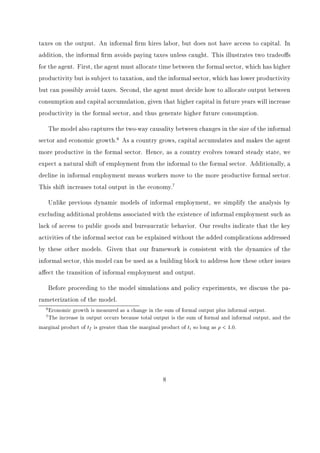 nd, however, 
that the eect of these two policies on the informal sector do dier. While small changes in 
the tax rate cause measurable changes in the size of the informal sector, modest changes in 
the enforcement variable (i.e., increases in the probability of detection without substantial 
penalties) have negligible eects. In order for enforcement to have a measurable eect on the 
size of the informal sector, the government must impose quantitatively large penalties along 
with increased policing. This suggests that governments interested in reducing the size of the 
informal sector should reduce the tax rate and/or increase the tax penalty of informal agents 
who are caught. If the economy wants to maintain tax revenues as a percent of GDP (for, 
possibly, public good provisions), the model suggests lowering the tax rate and increasing 
enforcement simultaneously. Therefore, when the World Bank sends mobile tax units to 
countries for tax collection, this increase in enforcement has minimal eects on the standard 
of living. Alternatively, if the objective is to increase the country's standard of living, the 
World Bank should encourage governments to lower tax rates along with increasing tax 
collection eorts. 
We conclude the analysis by measuring the welfare loss associated with the existence of 
an informal sector. Speci 