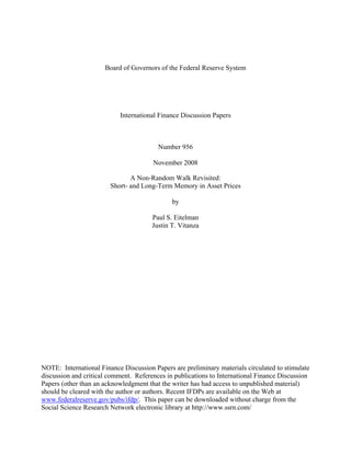 Board of Governors of the Federal Reserve System




                           International Finance Discussion Papers



                                         Number 956

                                       November 2008

                               A Non-Random Walk Revisited:
                        Short- and Long-Term Memory in Asset Prices

                                              by

                                       Paul S. Eitelman
                                       Justin T. Vitanza




NOTE: International Finance Discussion Papers are preliminary materials circulated to stimulate
discussion and critical comment. References in publications to International Finance Discussion
Papers (other than an acknowledgment that the writer has had access to unpublished material)
should be cleared with the author or authors. Recent IFDPs are available on the Web at
www.federalreserve.gov/pubs/ifdp/. This paper can be downloaded without charge from the
Social Science Research Network electronic library at http://www.ssrn.com/
 