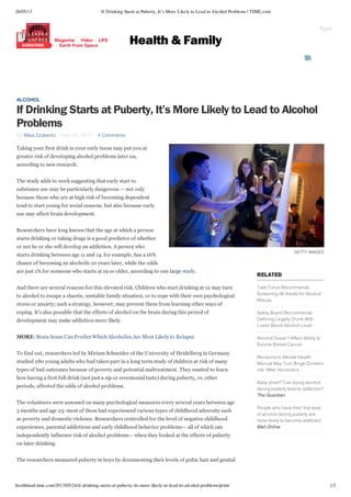 26/05/13 If Drinking Starts at Puberty, It’s More Likely to Lead to Alcohol Problems | TIME.com
healthland.time.com/2013/05/24/if-drinking-starts-at-puberty-its-more-likely-to-lead-to-alcohol-problems/print/ 1/2
GETTY IMAGES
RELATED
Task Force Recommends
Screening All Adults for Alcohol
Misuse
Safety Board Recommends
Defining Legally Drunk With
Lower Blood Alcohol Level
Alcohol Doesn’t Affect Ability to
Survive Breast Cancer
Revisions to Mental Health
Manual May Turn Binge Drinkers
into ‘Mild’ Alcoholics
Baby sham? Can trying alcohol
during puberty lead to addiction?
The Guardian
People who have their first taste
of alcohol during puberty are
more likely to become addicted
Mail Online
ALCOHOL
If Drinking Starts at Puberty, It’s More Likely to Lead to Alcohol
Problems
By Maia Szalavitz May 24, 2013 4 Comments
Taking your first drink in your early teens may put you at
greater risk of developing alcohol problems later on,
according to new research.
The study adds to work suggesting that early start to
substance use may be particularly dangerous — not only
because those who are at high risk of becoming dependent
tend to start young for social reasons, but also because early
use may affect brain development. 
Researchers have long known that the age at which a person
starts drinking or taking drugs is a good predictor of whether
or not he or she will develop an addiction. A person who
starts drinking between age 11 and 14, for example, has a 16%
chance of becoming an alcoholic 10 years later, while the odds
are just 1% for someone who starts at 19 or older, according to one large study.
And there are several reasons for this elevated risk. Children who start drinking at 12 may turn
to alcohol to escape a chaotic, unstable family situation, or to cope with their own psychological
stress or anxiety; such a strategy, however, may prevent them from learning other ways of
coping. It’s also possible that the effects of alcohol on the brain during this period of
development may make addiction more likely.
MORE: Brain Scans Can Predict Which Alcoholics Are Most Likely to Relapse
To find out, researchers led by Miriam Schneider of the University of Heidelberg in Germany
studied 280 young adults who had taken part in a long term study of children at risk of many
types of bad outcomes because of poverty and potential maltreatment. They wanted to learn
how having a first full drink (not just a sip or ceremonial taste) during puberty, vs. other
periods, affected the odds of alcohol problems.
The volunteers were assessed on many psychological measures every several years between age
3 months and age 23: most of them had experienced various types of childhood adversity such
as poverty and domestic violence. Researchers controlled for the level of negative childhood
experiences, parental addictions and early childhood behavior problems— all of which can
independently influence risk of alcohol problems— when they looked at the effects of puberty
on later drinking.
The researchers measured puberty in boys by documenting their levels of pubic hair and genital
TIME
Health & FamilyMagazine Video LIFE
Earth From Space
Apps
 