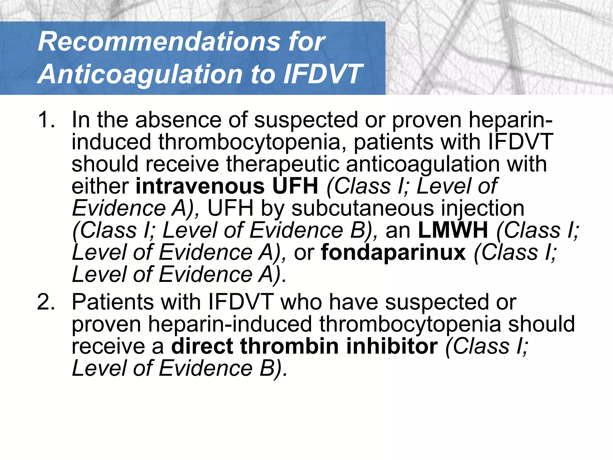 Recommendations for
Anticoagulation to IFDVT
1. In the absence of suspected or proven heparin-
   induced thrombocytopenia, patients with IFDVT
   should receive therapeutic anticoagulation with
   either intravenous UFH (Class I; Level of
   Evidence A), UFH by subcutaneous injection
   (Class I; Level of Evidence B), an LMWH (Class I;
   Level of Evidence A), or fondaparinux (Class I;
   Level of Evidence A).
2. Patients with IFDVT who have suspected or
   proven heparin-induced thrombocytopenia should
   receive a direct thrombin inhibitor (Class I;
   Level of Evidence B).
 
